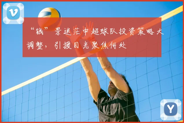 “钱”景迷茫中超球队投资策略大调整，引援目光聚焦何处