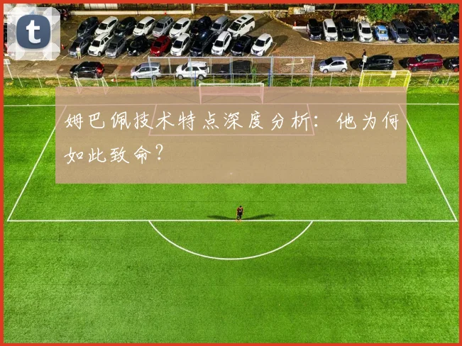 姆巴佩技术特点深度分析:他为何如此致命?