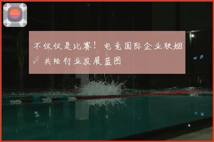 不仅仅是比赛!电竞国际企业联姻,共绘行业发展蓝图