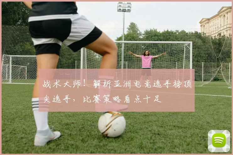 战术大师！解析亚洲电竞选手榜顶尖选手，比赛策略看点十足