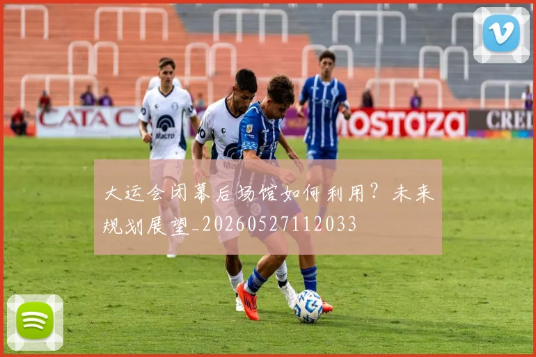 大运会闭幕后场馆如何利用?未来规划展望_20260527112033