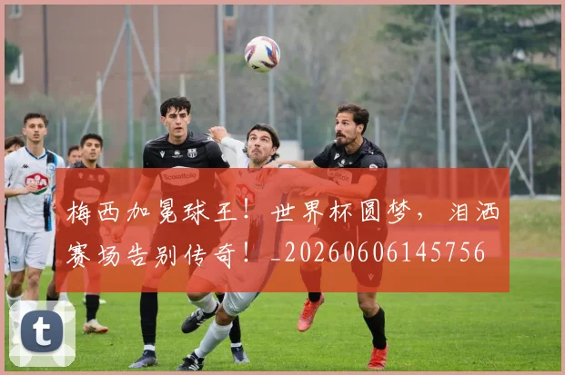 梅西加冕球王！世界杯圆梦，泪洒赛场告别传奇！_20260606145756