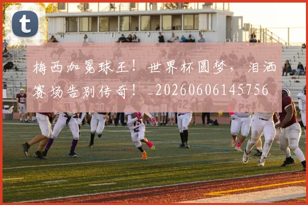 梅西加冕球王!世界杯圆梦,泪洒赛场告别传奇!_20260606145756