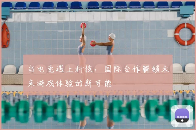 当电竞遇上科技,国际合作解锁未来游戏体验的新可能