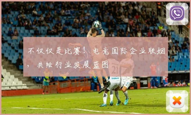 不仅仅是比赛!电竞国际企业联姻,共绘行业发展蓝图