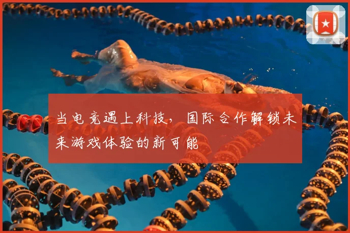 当电竞遇上科技，国际合作解锁未来游戏体验的新可能