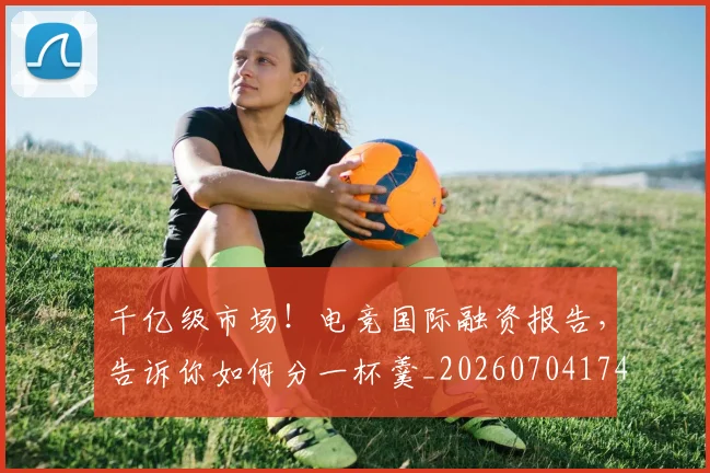 千亿级市场！电竞国际融资报告，告诉你如何分一杯羹_20260704174432