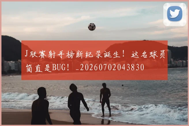 J联赛射手榜新纪录诞生!这名球员简直是BUG!_20260702043830