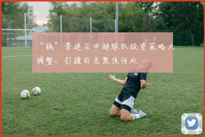 “钱”景迷茫中超球队投资策略大调整,引援目光聚焦何处
