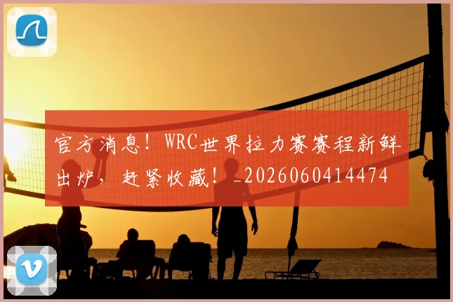 官方消息！WRC世界拉力赛赛程新鲜出炉，赶紧收藏！_20260604144747