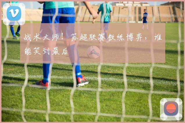 战术大师！苏超联赛教练博弈，谁能笑到最后