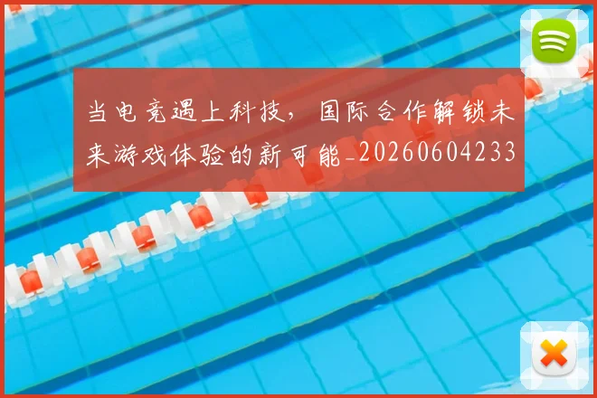 当电竞遇上科技，国际合作解锁未来游戏体验的新可能_20260604233137_20260707152750