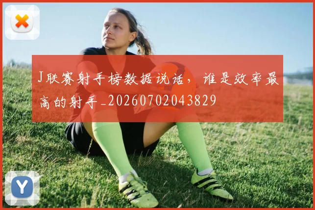J联赛射手榜数据说话,谁是效率最高的射手_20260702043829