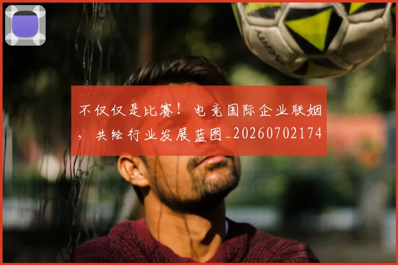 不仅仅是比赛!电竞国际企业联姻,共绘行业发展蓝图_20260702174256