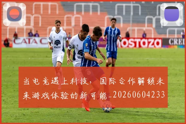 当电竞遇上科技,国际合作解锁未来游戏体验的新可能_20260604233137_20260707152750