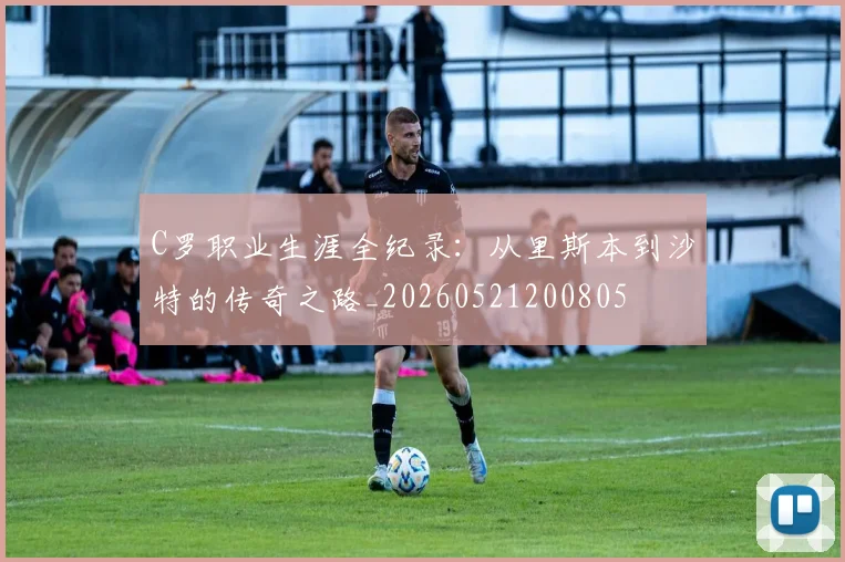 C罗职业生涯全纪录:从里斯本到沙特的传奇之路_20260521200805